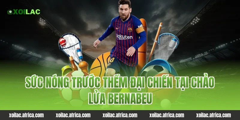 Sức nóng trước thềm đại chiến tại chảo lửa Bernabeu